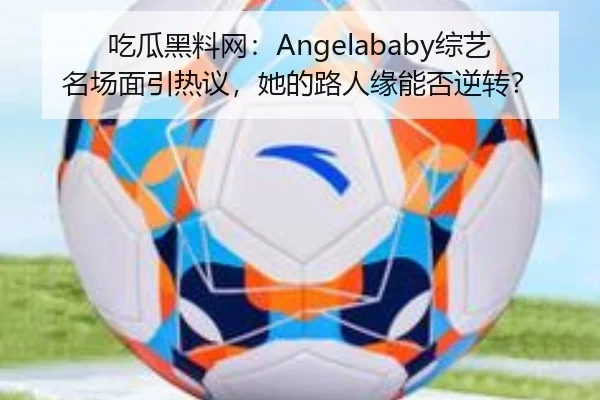 吃瓜黑料网：Angelababy综艺名场面引热议，她的路人缘能否逆转？