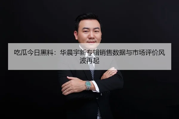 吃瓜今日黑料：华晨宇新专辑销售数据与市场评价风波再起