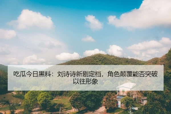 吃瓜今日黑料：刘诗诗新剧定档，角色颠覆能否突破以往形象