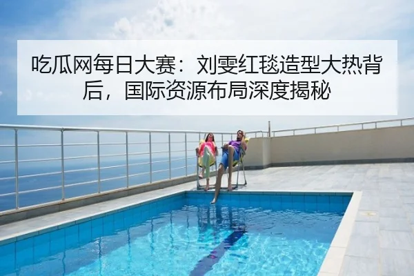 吃瓜网每日大赛：刘雯红毯造型大热背后，国际资源布局深度揭秘